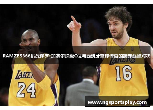 RAMZES666挑战保罗·加索尔顶级C位与西班牙篮球传奇的跨界巅峰对决