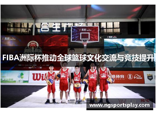 FIBA洲际杯推动全球篮球文化交流与竞技提升